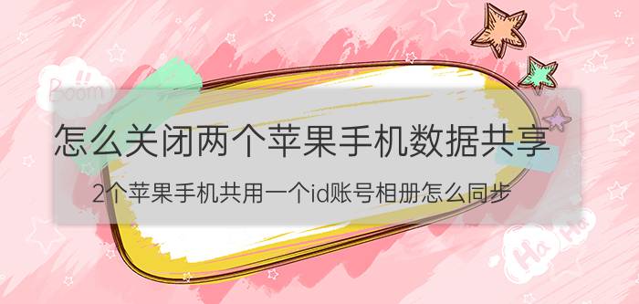 怎么关闭两个苹果手机数据共享 2个苹果手机共用一个id账号相册怎么同步？